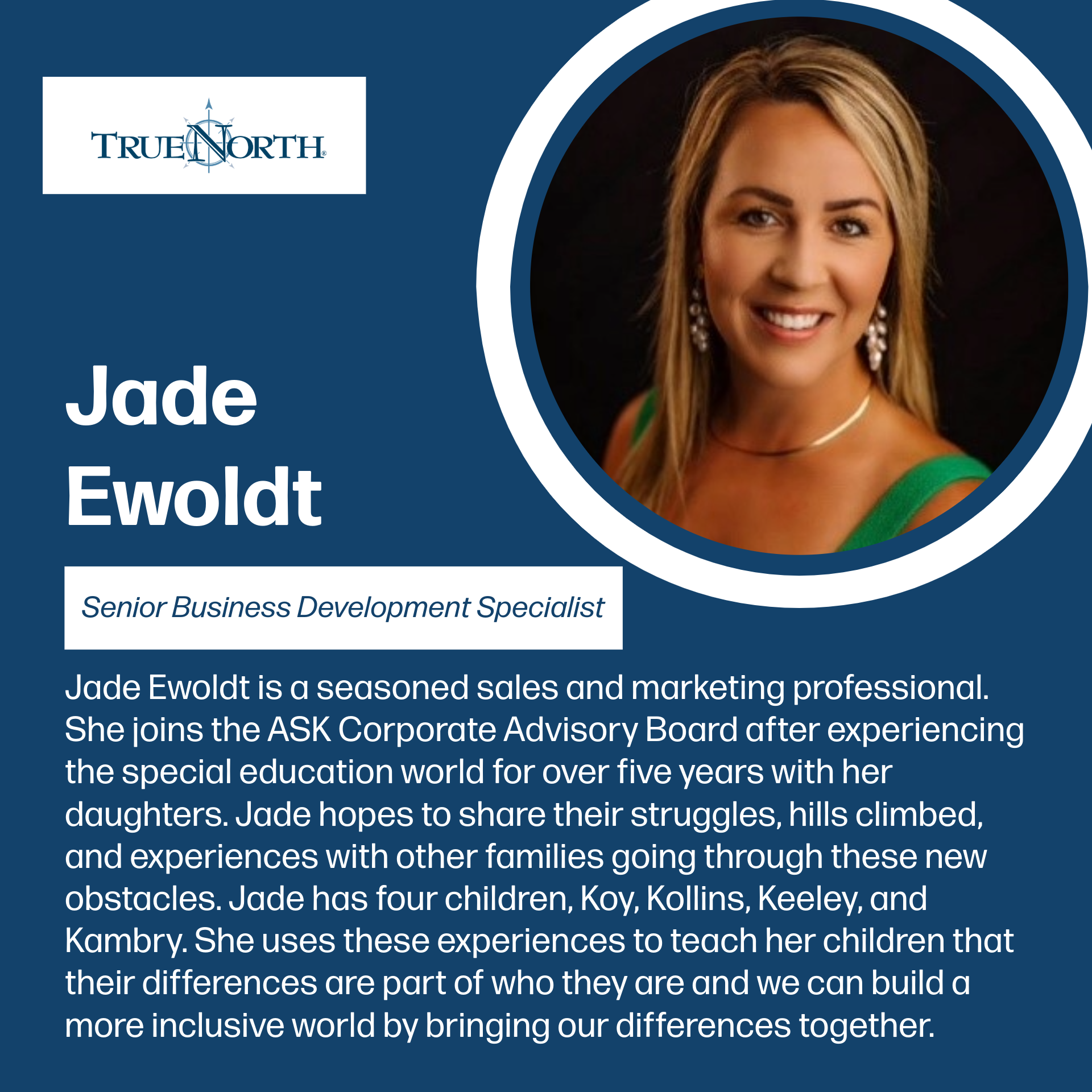 ASK Corporate Advisory Board Member Jade Ewoldt Graphic introducing Jade Ewoldt, Senior Business Development Specialist at TrueNorth. A professional headshot of Jade shows her smiling with long blonde hair, wearing earrings and a green top. Text explains that Jade is a seasoned sales and marketing professional who joins the ASK Corporate Advisory Board after more than five years in the special education world with her daughters. She hopes to share struggles and experiences with other families. Jade has four children named Koy, Kollins, Keeley, and Kambry. She teaches her children that differences are part of who they are and that building an inclusive world means bringing differences together.